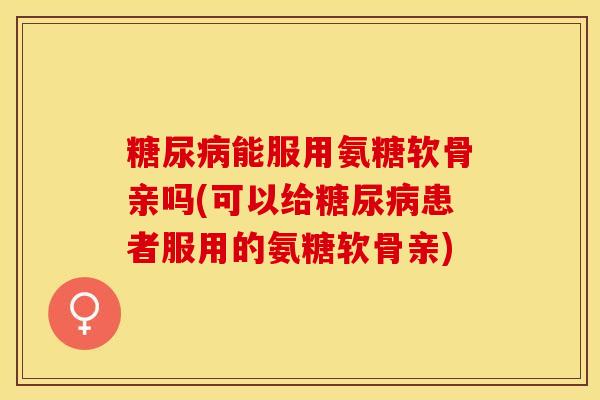 糖尿病能服用氨糖软骨亲吗(可以给糖尿病患者服用的氨糖软骨亲)-第1张图片-关节保镖