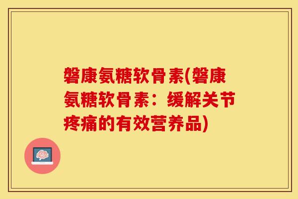 磐康氨糖软骨素(磐康氨糖软骨素：缓解关节疼痛的有效营养品)-第1张图片-关节保镖