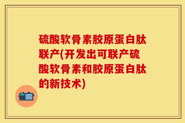 硫酸软骨素胶原蛋白肽联产(开发出可联产硫酸软骨素和胶原蛋白肽的新技术)-第1张图片-关节保镖