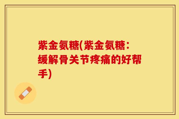紫金氨糖(紫金氨糖：缓解骨关节疼痛的好帮手)-第1张图片-关节保镖