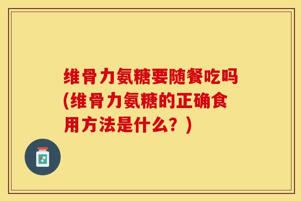 维骨力氨糖要随餐吃吗(维骨力氨糖的正确食用方法是什么？)-第1张图片-关节保镖