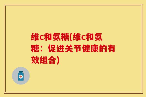 维c和氨糖(维c和氨糖：促进关节健康的有效组合)-第1张图片-关节保镖