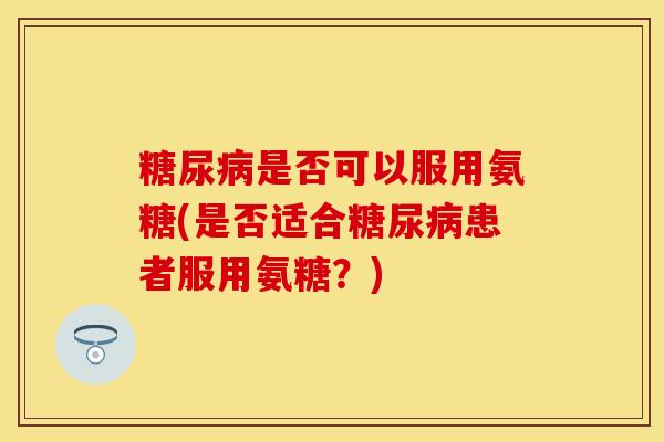糖尿病是否可以服用氨糖(是否适合糖尿病患者服用氨糖？)-第1张图片-关节保镖