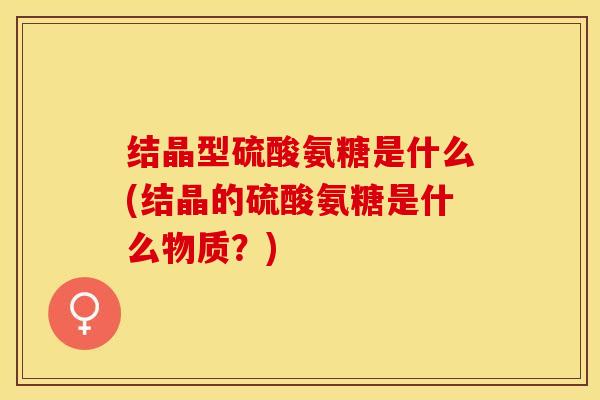 结晶型硫酸氨糖是什么(结晶的硫酸氨糖是什么物质？)-第1张图片-关节保镖