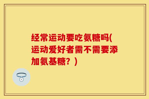 经常运动要吃氨糖吗(运动爱好者需不需要添加氨基糖？)-第1张图片-关节保镖