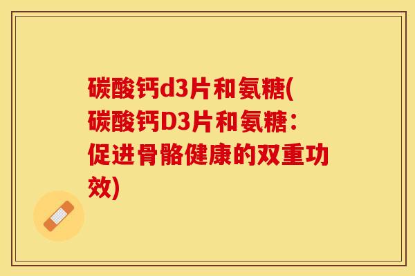碳酸钙d3片和氨糖(碳酸钙D3片和氨糖：促进骨骼健康的双重功效)-第1张图片-关节保镖