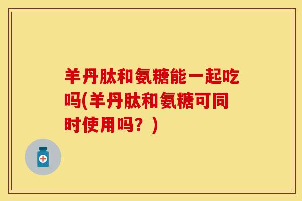 羊丹肽和氨糖能一起吃吗(羊丹肽和氨糖可同时使用吗？)-第1张图片-关节保镖