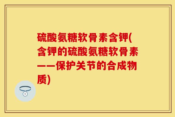 硫酸氨糖软骨素含钾(含钾的硫酸氨糖软骨素——保护关节的合成物质)-第1张图片-关节保镖