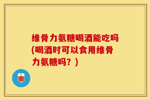 维骨力氨糖喝酒能吃吗(喝酒时可以食用维骨力氨糖吗？)-第1张图片-关节保镖