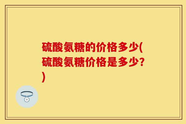硫酸氨糖的价格多少(硫酸氨糖价格是多少？)-第1张图片-关节保镖