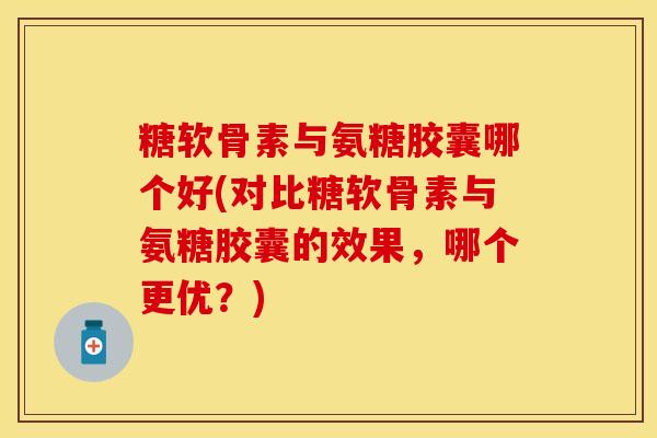 糖软骨素与氨糖胶囊哪个好(对比糖软骨素与氨糖胶囊的效果，哪个更优？)-第1张图片-关节保镖