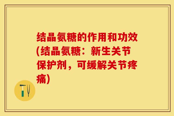 结晶氨糖的作用和功效(结晶氨糖：新生关节保护剂，可缓解关节疼痛)-第1张图片-关节保镖