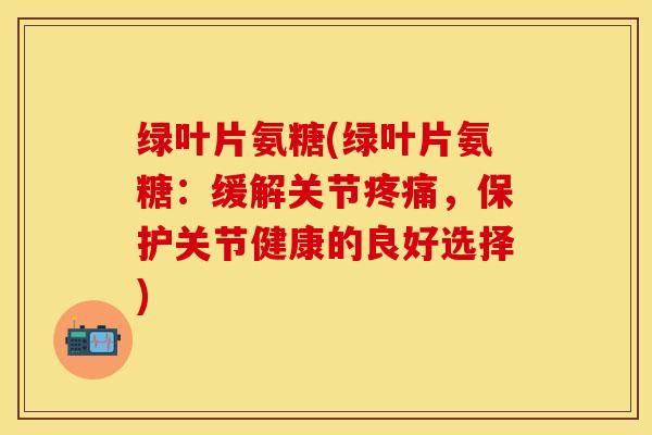 绿叶片氨糖(绿叶片氨糖：缓解关节疼痛，保护关节健康的良好选择)-第1张图片-关节保镖