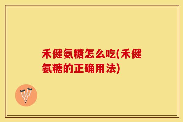 禾健氨糖怎么吃(禾健氨糖的正确用法)-第1张图片-关节保镖