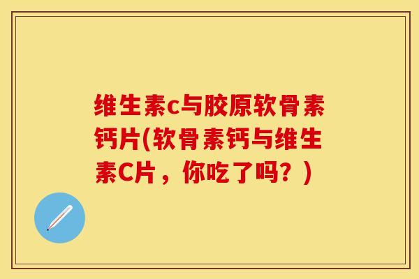 维生素c与胶原软骨素钙片(软骨素钙与维生素C片，你吃了吗？)-第1张图片-关节保镖