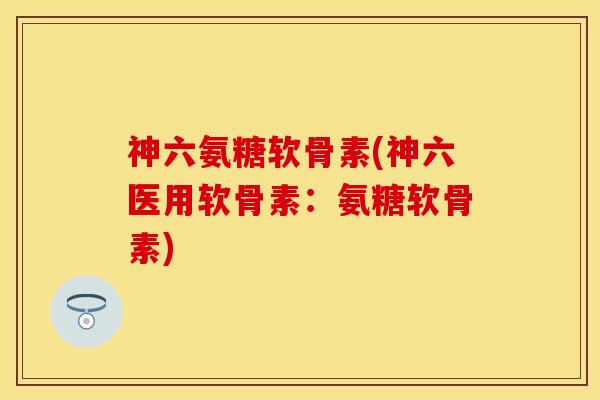 神六氨糖软骨素(神六医用软骨素：氨糖软骨素)-第1张图片-关节保镖