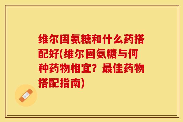 维尔固氨糖和什么药搭配好(维尔固氨糖与何种药物相宜？最佳药物搭配指南)-第1张图片-关节保镖