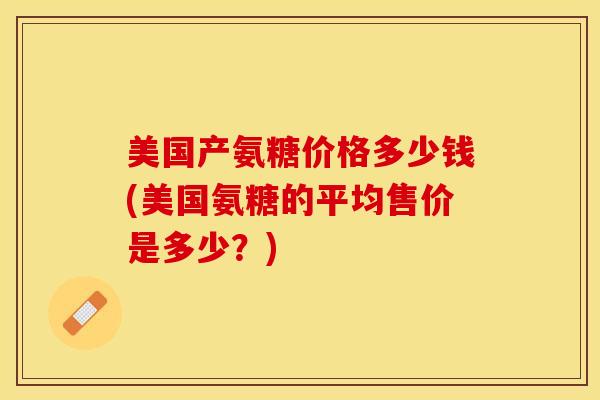 美国产氨糖价格多少钱(美国氨糖的平均售价是多少？)-第1张图片-关节保镖