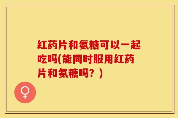 红药片和氨糖可以一起吃吗(能同时服用红药片和氨糖吗？)-第1张图片-关节保镖