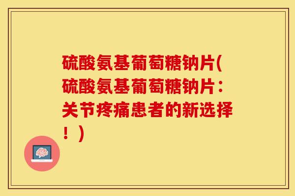 硫酸氨基葡萄糖钠片(硫酸氨基葡萄糖钠片：关节疼痛患者的新选择！)-第1张图片-关节保镖
