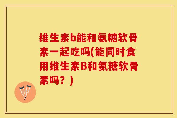 维生素b能和氨糖软骨素一起吃吗(能同时食用维生素B和氨糖软骨素吗？)-第1张图片-关节保镖