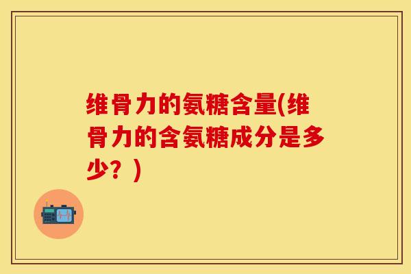 维骨力的氨糖含量(维骨力的含氨糖成分是多少？)-第1张图片-关节保镖