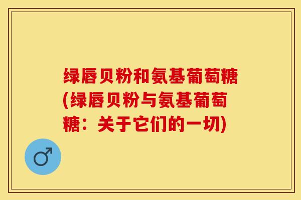 绿唇贝粉和氨基葡萄糖(绿唇贝粉与氨基葡萄糖：关于它们的一切)-第1张图片-关节保镖