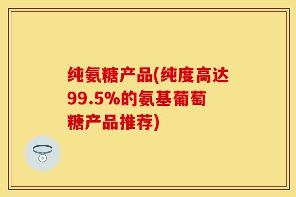 纯氨糖产品(纯度高达99.5%的氨基葡萄糖产品推荐)-第1张图片-关节保镖