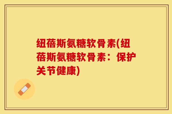 纽蓓斯氨糖软骨素(纽蓓斯氨糖软骨素：保护关节健康)-第1张图片-关节保镖