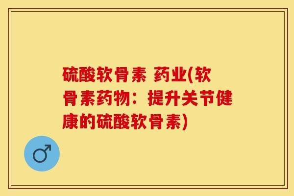 硫酸软骨素 药业(软骨素药物：提升关节健康的硫酸软骨素)-第1张图片-关节保镖