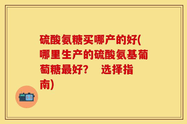 硫酸氨糖买哪产的好(哪里生产的硫酸氨基葡萄糖最好？  选择指南)-第1张图片-关节保镖