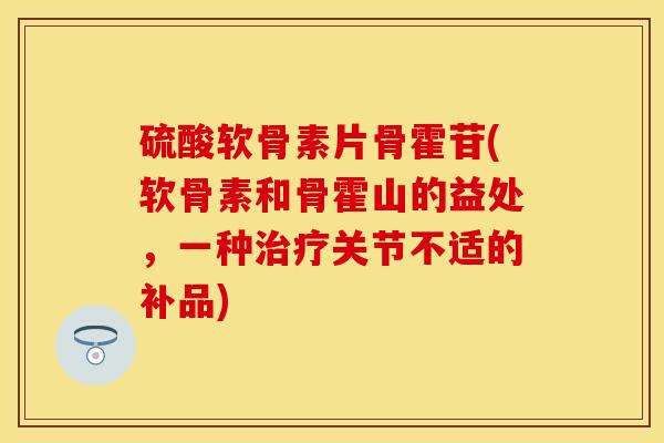 硫酸软骨素片骨霍苷(软骨素和骨霍山的益处，一种治疗关节不适的补品)-第1张图片-关节保镖