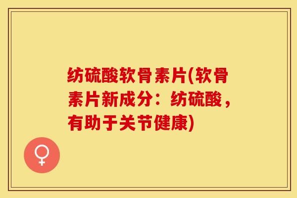 纺硫酸软骨素片(软骨素片新成分：纺硫酸，有助于关节健康)-第1张图片-关节保镖