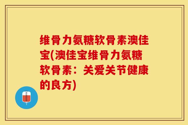 维骨力氨糖软骨素澳佳宝(澳佳宝维骨力氨糖软骨素：关爱关节健康的良方)-第1张图片-关节保镖