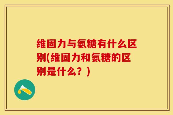 维固力与氨糖有什么区别(维固力和氨糖的区别是什么？)-第1张图片-关节保镖