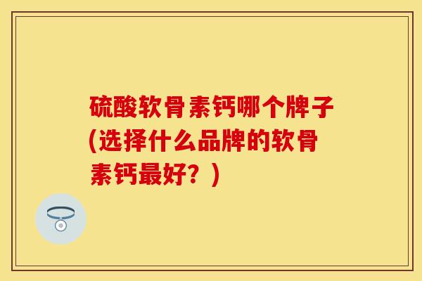 硫酸软骨素钙哪个牌子(选择什么品牌的软骨素钙最好？)-第1张图片-关节保镖
