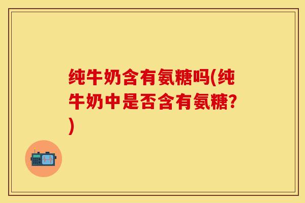 纯牛奶含有氨糖吗(纯牛奶中是否含有氨糖？)-第1张图片-关节保镖