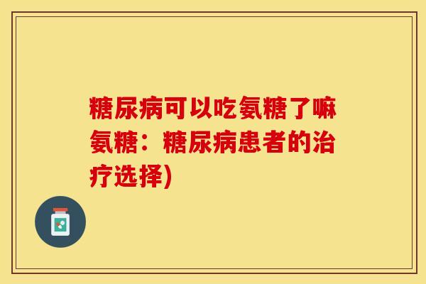 糖尿病可以吃氨糖了嘛氨糖：糖尿病患者的治疗选择)-第1张图片-关节保镖