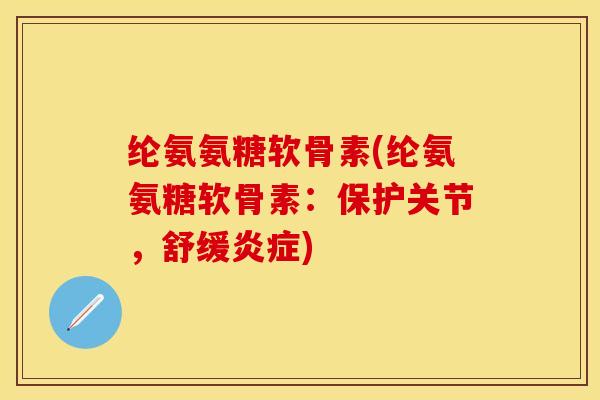 纶氨氨糖软骨素(纶氨氨糖软骨素：保护关节，舒缓炎症)-第1张图片-关节保镖