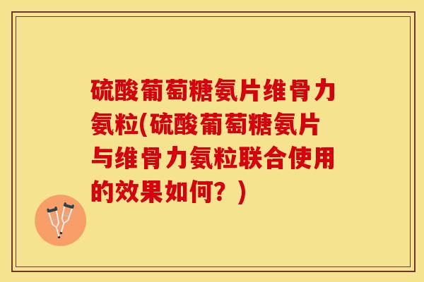 硫酸葡萄糖氨片维骨力氨粒(硫酸葡萄糖氨片与维骨力氨粒联合使用的效果如何？)-第1张图片-关节保镖
