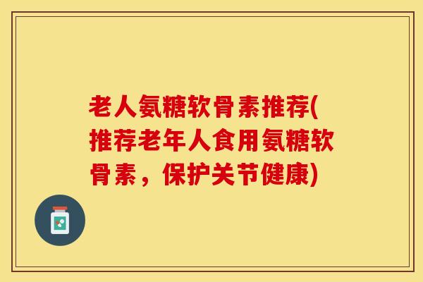 老人氨糖软骨素推荐(推荐老年人食用氨糖软骨素，保护关节健康)-第1张图片-关节保镖