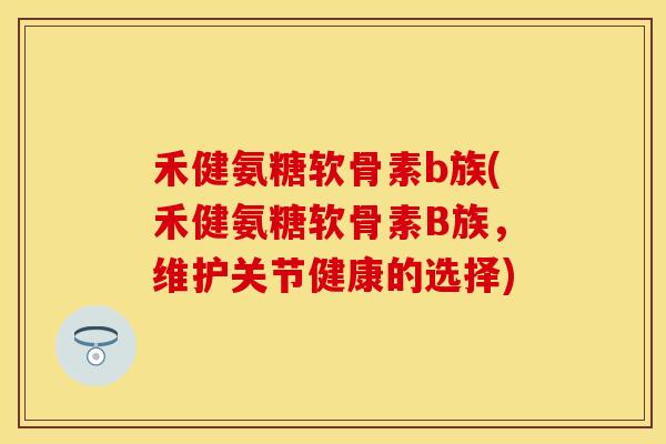 禾健氨糖软骨素b族(禾健氨糖软骨素B族，维护关节健康的选择)-第1张图片-关节保镖