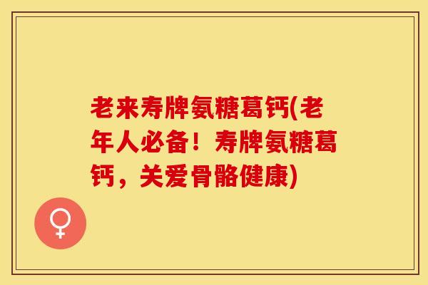 老来寿牌氨糖葛钙(老年人必备！寿牌氨糖葛钙，关爱骨骼健康)-第1张图片-关节保镖