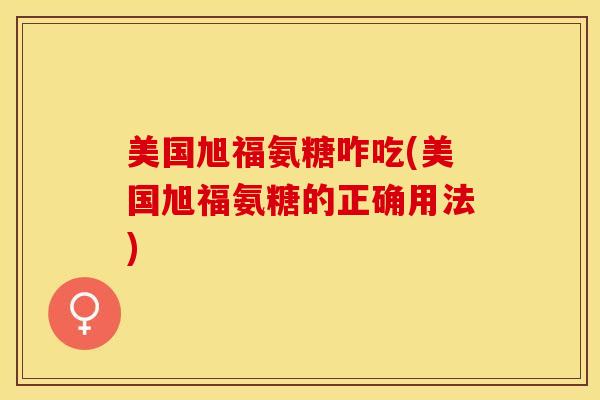 美国旭福氨糖咋吃(美国旭福氨糖的正确用法)-第1张图片-关节保镖