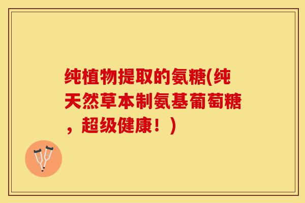 纯植物提取的氨糖(纯天然草本制氨基葡萄糖，超级健康！)-第1张图片-关节保镖