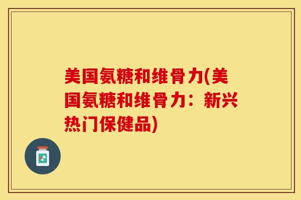 美国氨糖和维骨力(美国氨糖和维骨力：新兴热门保健品)-第1张图片-关节保镖