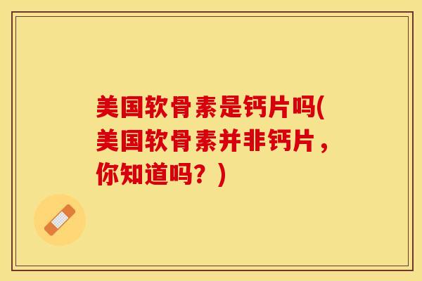 美国软骨素是钙片吗(美国软骨素并非钙片，你知道吗？)-第1张图片-关节保镖