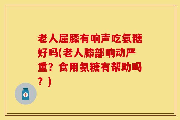 老人屈膝有响声吃氨糖好吗(老人膝部响动严重？食用氨糖有帮助吗？)-第1张图片-关节保镖