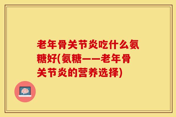 老年骨关节炎吃什么氨糖好(氨糖——老年骨关节炎的营养选择)-第1张图片-关节保镖