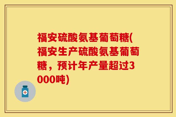 福安硫酸氨基葡萄糖(福安生产硫酸氨基葡萄糖，预计年产量超过3000吨)-第1张图片-关节保镖